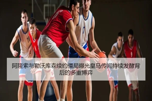阿隆索与勒沃库森续约僵局曝光皇马传闻持续发酵背后的多重博弈
