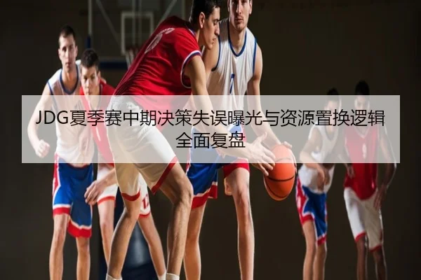 JDG夏季赛中期决策失误曝光与资源置换逻辑全面复盘