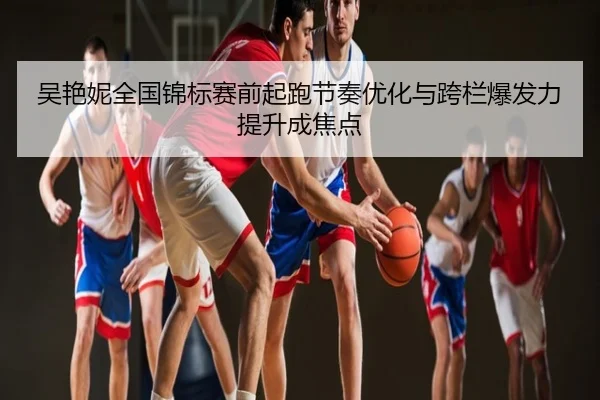 吴艳妮全国锦标赛前起跑节奏优化与跨栏爆发力提升成焦点