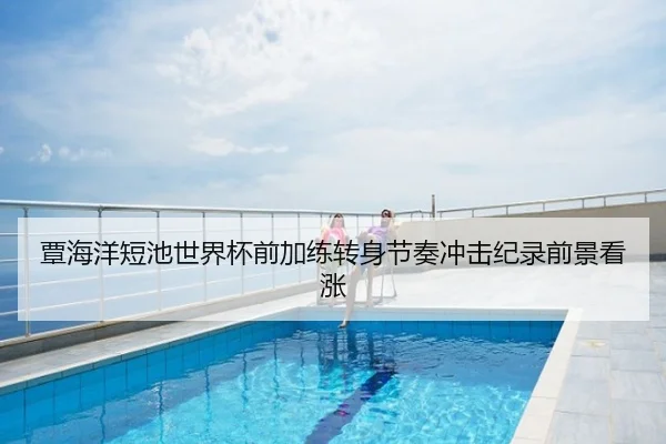 覃海洋短池世界杯前加练转身节奏冲击纪录前景看涨