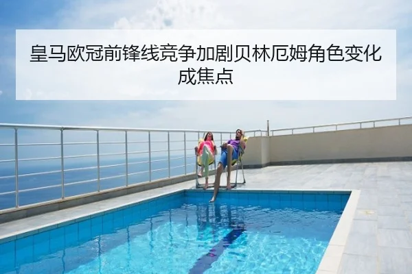 皇马欧冠前锋线竞争加剧贝林厄姆角色变化成焦点