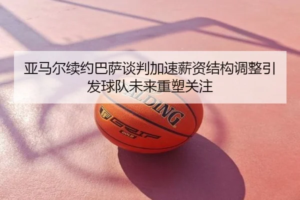 亚马尔续约巴萨谈判加速薪资结构调整引发球队未来重塑关注